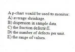 A p-chart would be used to monitor:
A) average shrinkage.
B) dispersion in sample data.
C) the fraction defectivE.
D) the number of defects per unit.
E) the range of values.