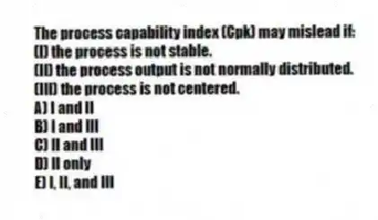 The process capability index (Cpk) may mislead if:
(I) the process is not stable.
(II) the process output is not normally distributed.
(III) the process is not centered.
A) I and II
B) I and III
C) II and III
D) II only
E) I, II, and III