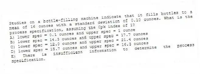 Studies on a bottle-filling machine indicate that it fills bottles to a mean of 16 ounces with a standard deviation of 0.10 ounces. What is the process specification, assuming the Cpk index of 1?
A) lower spec = 0.1 ounces and upper spec = 1 ounce
B) lower spec = 14.3 ounces and upper spec = 17.7 ounces
C) lower spec = 12.0 ounces and upper spec = 21.4 ounces
D) lower spec = 15.7 ounces and upper spec = 16.3 ounces
E) There is insufficient information to determine the process specification.