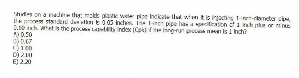 Studies on a machine that molds plastic water pipe indicate that when it is injecting 1-inch-diameter pipe, the process standard deviation is 0.05 inches. The 1-inch pipe has a specification of 1 inch plus or minus 0.10 inch. What is the process capability index (Cpk) if the long-run process mean is 1 inch?
A) 0.50
B) 0.67
C) 1.00
D) 2.00
E) 2.20
