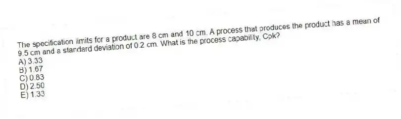 The specification limits for a product are 8 cm and 10 cm. A process that produces the product has a mean of 9.5 cm and a standard deviation of 0.2 cm. What is the process capability, Cpk?
A) 3.33
B) 1.67
C) 0.83
D) 2.50
E) 1.33