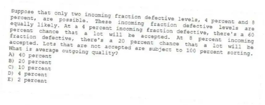 Suppose that only two incoming fraction defective levels, 4 percent and 8 percent, are possible. These incoming fraction defective levels are equally likely. At a 4 percent incoming fraction defective, there's a 60 percent chance that a lot will be accepted. At 8 percent incoming fraction defective, there's a 20 percent chance that a lot will be accepted. Lots that are not accepted are subject to 100 percent sorting. What is average outgoing quality?
A) 40 percent
B) 20 percent
C) 10 percent
D) 4 percent
E) 2 percent