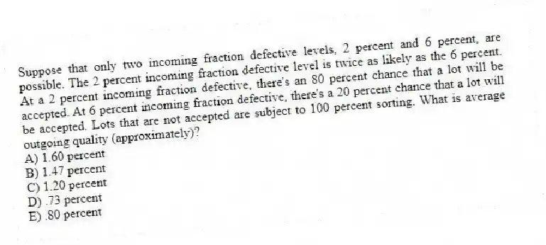Suppose that only two incoming fraction defective levels, 2 percent and 6 percent, are possible. The 2 percent incoming fraction defective level is twice as likely as the 6 percent. At a 2 percent incoming fraction defective, there's an 80 percent chance that a lot will be accepted. At 6 percent incoming fraction defective, there's a 20 percent chance that a lot will be accepted. Lots that are not accepted are subject to 100 percent sorting. What is average outgoing quality (approximately)?
A) 1.60 percent
B) 1.47 percent
C) 1.20 percent
D) .73 percent
E) .80 percent