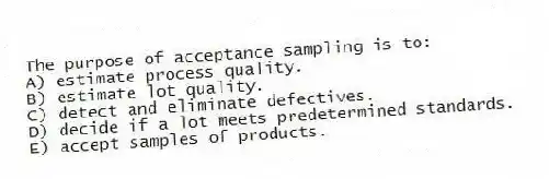 The purpose of acceptance sampling is to:
A) estimate process quality.
B) estimate lot quality.
C) detect and eliminate defectives.
D) decide if a lot meets predetermined standards.
E) accept samples of products.