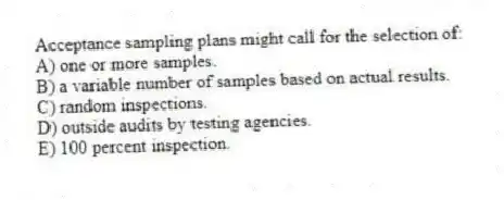 Acceptance sampling plans might call for the selection of:
A) one or more samples.
B) a variable number of samples based on actual results.
C) random inspections.
D) outside audits by testing agencies.
E) 100 percent inspection.