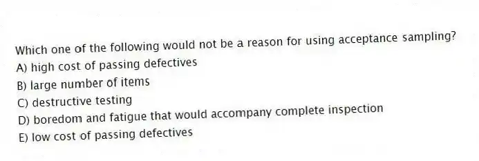 Which one of the following would not be a reason for using acceptance sampling?
A) high cost of passing defectives
B) large number of items
C) destructive testing
D) boredom and fatigue that would accompany complete inspection
E) low cost of passing defectives