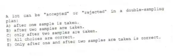 A lot can be "accepted" or "rejected" in a double-sampling plan:
A) after one sample is taken.
B) after two samples are taken.
C) only after two samples are taken.
D) All choices are correct.
E) Only after one and after two samples are taken is correct.