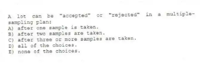 A lot can be "accepted" or "rejected" in a multiple-sampling plan:
A) after one sample is taken.
B) after two samples are taken.
C) after three or more samples are taken.
D) all of the choices.
E) none of the choices.