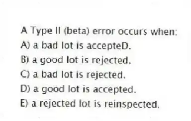 A Type II (beta) error occurs when:
A) a bad lot is accepteD.
B) a good lot is rejected.
C) a bad lot is rejected.
D) a good lot is accepted.
E) a rejected lot is reinspected.
