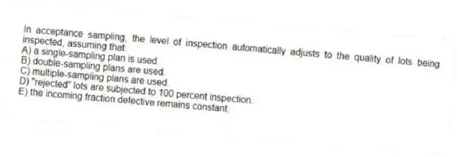 In acceptance sampling, the level of inspection automatically adjusts to the quality of lots being inspected, assuming that:
A) a single-sampling plan is used.
B) double-sampling plans are used.
C) multiple-sampling plans are used.
D) "rejected" lots are subjected to 100 percent inspection.
E) the incoming fraction defective remains constant.