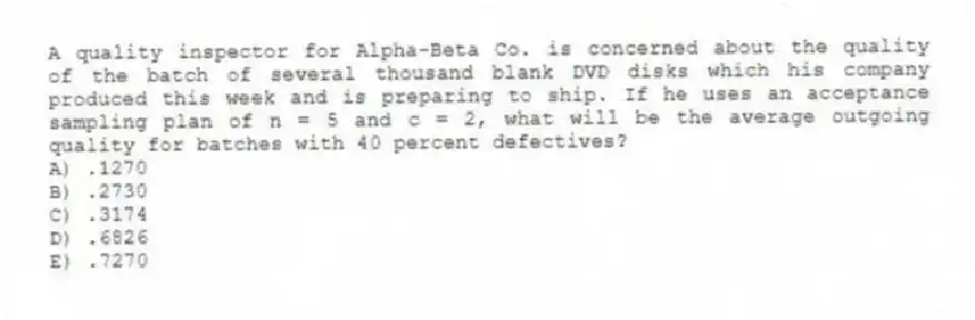 A quality inspector for Alpha-Beta Co. is concerned about the quality of the batch of several thousand blank DVD disks which his company produced this week and is preparing to ship. If he uses an acceptance sampling plan of n = 5 and c = 2, what will be the average outgoing quality for batches with 40 percent defectives?
A) .1270
B) .2730
C) .3174
D) .6826
E) .7270