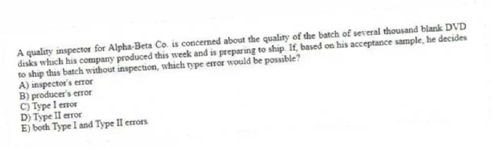 A quality inspector for Alpha-Beta Co. is concerned about the quality of the batch of several thousand blank DVD disks which his company produced this week and is preparing to ship. If, based on his acceptance sample, he decides to ship this batch without inspection, which type error would be possible?
A) inspector's error
B) producer's error
C) Type I error
D) Type II error
E) both Type I and Type II errors