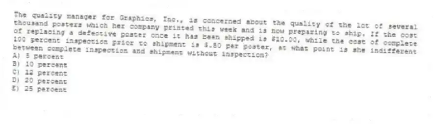 The quality manager for Graphics, Inc., is concerned about the quality of the lot of several thousand posters which her company printed this week and is now preparing to ship. If the cost of replacing a defective poster once it has been shipped is $10.00, while the cost of complete 100 percent inspection prior to shipment is $.50 per poster, at what point is she indifferent between complete inspection and shipment without inspection?
A) 5 percent
B) 10 percent
C) 12 percent
D) 20 percent
E) 25 percent