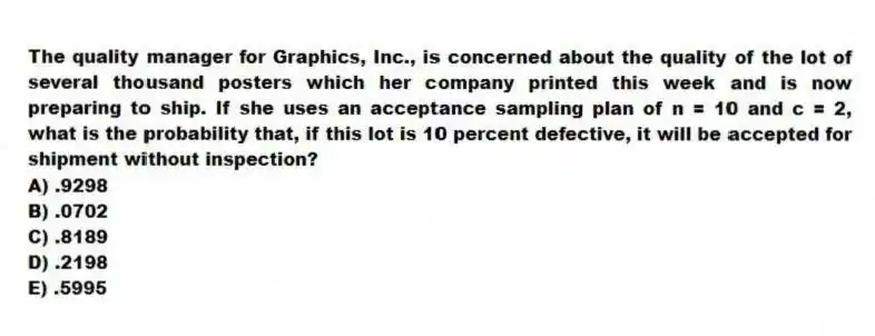 The quality manager for Graphics, Inc., is concerned about the quality of the lot of several thousand posters which her company printed this week and is now preparing to ship. If she uses an acceptance sampling plan of n = 10 and c = 2, what is the probability that, if this lot is 10 percent defective, it will be accepted for shipment without inspection?
A) .9298
B) .0702
C) .8189
D) .2198
E) .5995