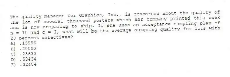 The quality manager for Graphics, Inc., is concerned about the quality of the lot of several thousand posters which her company printed this week and is now preparing to ship. If she uses an acceptance sampling plan of n = 10 and c = 2, what will be the average outgoing quality for lots with 20 percent defectives?
A) .13556
B) .20000
C) .23630
D) .58434
E) .32484