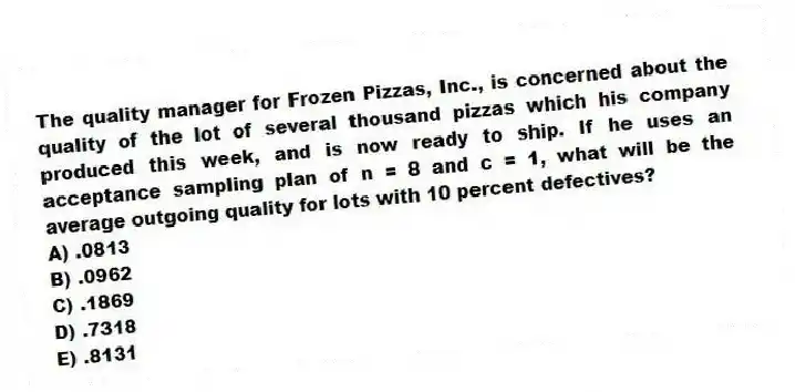 The quality manager for Frozen Pizzas, Inc., is concerned about the quality of the lot of several thousand pizzas which his company produced this week, and is now ready to ship. If he uses an acceptance sampling plan of n = 8 and c = 1, what will be the average outgoing quality for lots with 10 percent defectives?
A) .0813
B) .0962
C) .1869
D) .7318
E) .8131