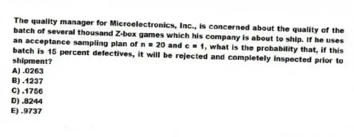 The quality manager for Microelectronics, Inc., is concerned about the quality of the batch of several thousand Z-box games which his company is about to ship. If he uses an acceptance sampling plan of n = 20 and c = 1, what is the probability that, if this batch is 15 percent defectives, it will be rejected and completely inspected prior to shipment?
A) .0263
B) .1237
C) .1756
D) .8244
E) .9737