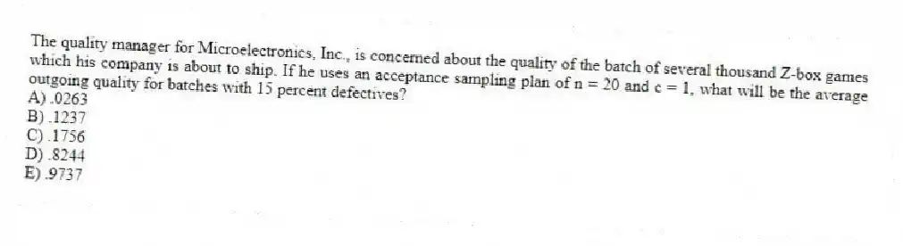 The quality manager for Microelectronics, Inc., is concerned about the quality of the batch of several thousand Z-box games which his company is about to ship. If he uses an acceptance sampling plan of n = 20 and c = 1, what will be the average outgoing quality for batches with 15 percent defectives?
A) .0263
B) .1237
C) .1756
D) .8244
E) .9737