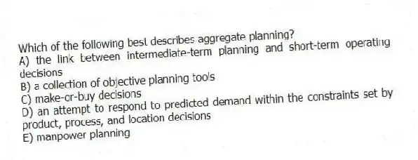 Which of the following best describes aggregate planning?
A) the link between intermediate-term planning and short-term operating decisions
B) a collection of objective planning tools
C) make-or-buy decisions
D) an attempt to respond to predicted demand within the constraints set by product, process, and location decisions
E) manpower planning