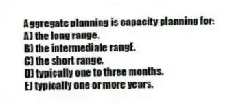 Aggregate planning is capacity planning for:
A) the long range.
B) the intermediate rangE.
C) the short range.
D) typically one to three months.
E) typically one or more years.