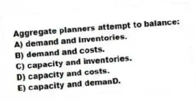 Aggregate planners attempt to balance:
A) demand and inventories.
B) demand and costs.
C) capacity and inventories.
D) capacity and costs.
E) capacity and demanD.