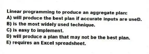 Linear programming to produce an aggregate plan:
A) will produce the best plan if accurate inputs are useD.
B) is the most widely used technique.
C) is easy to implement.
D) will produce a plan that may not be the best plan.
E) requires an Excel spreadsheet.