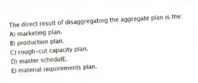 The direct result of disaggregating the aggregate plan is the:
A) marketing plan.
B) production plan.
C) rough-cut capacity plan.
D) master schedulE.
E) material requirements plan.