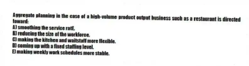 Aggregate planning in the case of a high-volume product output business such as a restaurant is directed toward:
A) smoothing the service ratE.
B) reducing the size of the workforce.
C) making the kitchen and waitstaff more flexible.
D) coming up with a fixed staffing level.
E) making weekly work schedules more stable.