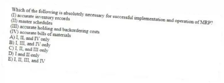 Which of the following is absolutely necessary for successful implementation and operation of MRP?
(I) accurate inventory records
(II) master schedules
(III) accurate holding and backordering costs
(IV) accurate bills of materials
A) I, II, and IV only
B) I, III, and IV only
C) I, II, and III only
D) I and II only
E) I, II, III, and IV