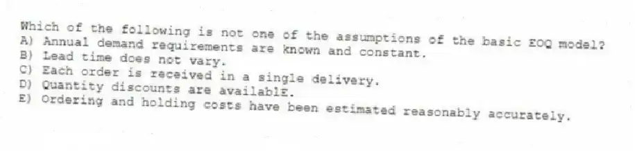 Which of the following is not one of the assumptions of the basic EOQ model?
A) Annual demand requirements are known and constant.
B) Lead time does not vary.
C) Each order is received in a single delivery.
D) Quantity discounts are availablE.
E) Ordering and holding costs have been estimated reasonably accurately.