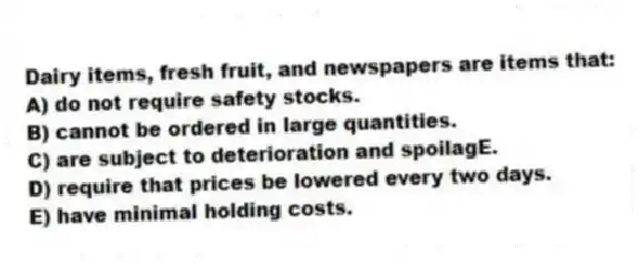 Dairy items, fresh fruit, and newspapers are items that:
A) do not require safety stocks.
B) cannot be ordered in large quantities.
C) are subject to deterioration and spoilagE.
D) require that prices be lowered every two days.
E) have minimal holding costs.