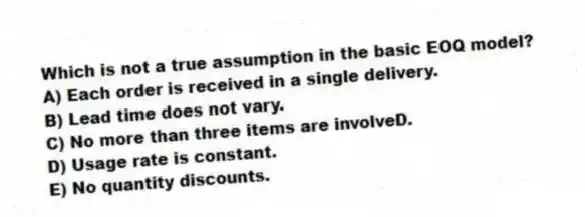 Which is not a true assumption in the basic EOQ model?
A) Each order is received in a single delivery.
B) Lead time does not vary.
C) No more than three items are involveD.
D) Usage rate is constant.
E) No quantity discounts.