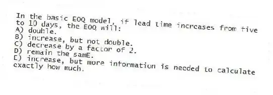 In the basic EOQ model, if lead time increases from five to 10 days, the EOQ will:
A) double.
B) increase, but not double.
C) decrease by a factor of 2.
D) remain the samE.
E) increase, but more information is needed to calculate exactly how much.