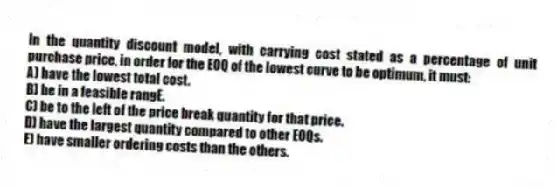 In the quantity discount model, with carrying cost stated as a percentage of unit purchase price, in order for the EOQ of the lowest curve to be optimum, it must:
A) have the lowest total cost.
B) be in a feasible rangE.
C) be to the left of the price break quantity for that price.
D) have the largest quantity compared to other EOQs.
E) have smaller ordering costs than the others.