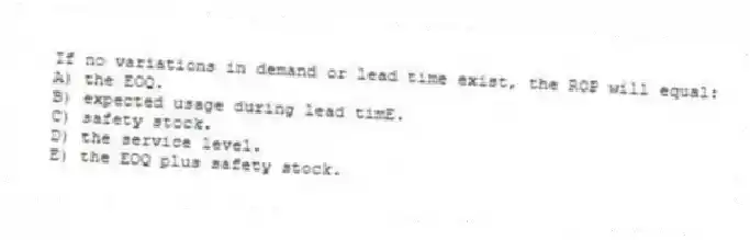 If no variations in demand or lead time exist, the ROP will equal:
A) the EOQ.
B) expected usage during lead timE.
C) safety stock.
D) the service level.
E) the EOQ plus safety stock.