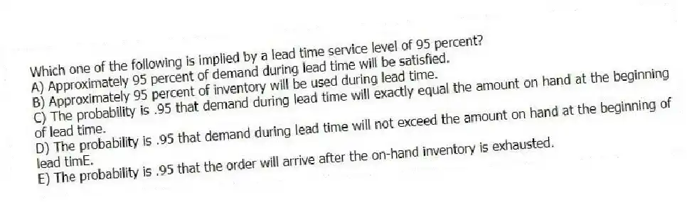Which one of the following is implied by a lead time service level of 95 percent?
A) Approximately 95 percent of demand during lead time will be satisfied.
B) Approximately 95 percent of inventory will be used during lead time.
C) The probability is .95 that demand during lead time will exactly equal the amount on hand at the beginning of lead time.
D) The probability is .95 that demand during lead time will not exceed the amount on hand at the beginning of lead timE.
E) The probability is .95 that the order will arrive after the on-hand inventory is exhausted.