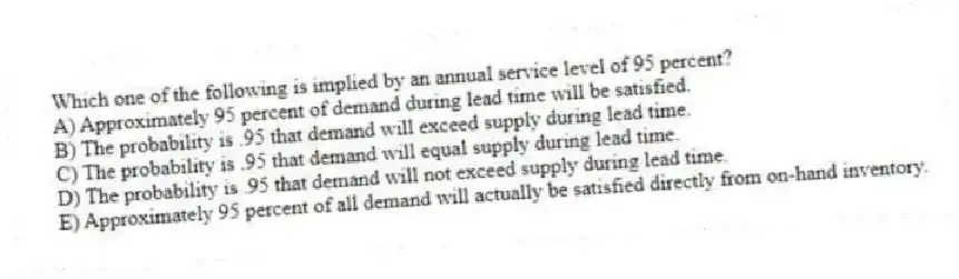 Which one of the following is implied by an annual service level of 95 percent?
A) Approximately 95 percent of demand during lead time will be satisfied.
B) The probability is .95 that demand will exceed supply during lead time.
C) The probability is .95 that demand will equal supply during lead time.
D) The probability is .95 that demand will not exceed supply during lead time.
E) Approximately 95 percent of all demand will actually be satisfied directly from on-hand inventory.