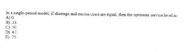 In a single-period model, if shortage and excess costs are equal, then the optimum service level is:
A) 0.
B) .33.
C) .50.
D) .67.
E) .75.