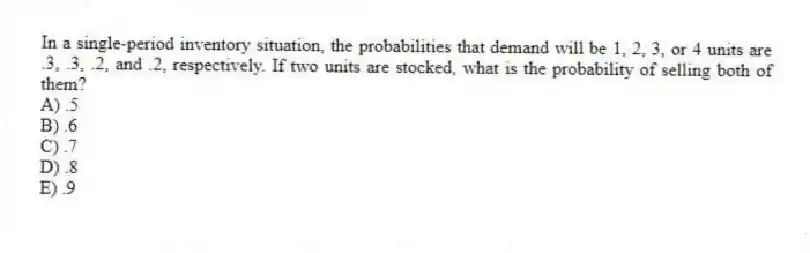 In a single-period inventory situation, the probabilities that demand will be 1, 2, 3, or 4 units are .3, .3, .2, and .2, respectively. If two units are stocked, what is the probability of selling both of them?
A) .5
B) .6
C) .7
D) .8
E) .9