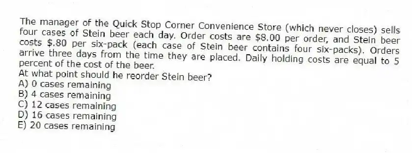 The manager of the Quick Stop Corner Convenience Store (which never closes) sells four cases of Stein beer each day. Order costs are $8.00 per order, and Stein beer costs $.80 per six-pack (each case of Stein beer contains four six-packs). Orders arrive three days from the time they are placed. Daily holding costs are equal to 5 percent of the cost of the beer.
At what point should he reorder Stein beer?
A) 0 cases remaining
B) 4 cases remaining
C) 12 cases remaining
D) 16 cases remaining
E) 20 cases remaining