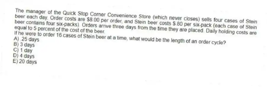 The manager of the Quick Stop Corner Convenience Store (which never closes) sells four cases of Stein beer each day. Order costs are $8.00 per order, and Stein beer costs $.80 per six-pack (each case of Stein beer contains four six-packs). Orders arrive three days from the time they are placed. Daily holding costs are equal to 5 percent of the cost of the beer.
If he were to order 16 cases of Stein beer at a time, what would be the length of an order cycle?
A) .25 days
B) 3 days
C) 1 day
D) 4 days
E) 20 days