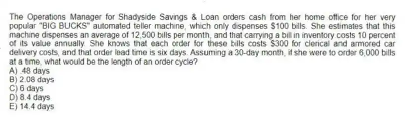 The Operations Manager for Shadyside Savings & Loan orders cash from her home office for her very popular "BIG BUCKS" automated teller machine, which only dispenses $100 bills. She estimates that this machine dispenses an average of 12,500 bills per month, and that carrying a bill in inventory costs 10 percent of its value annually. She knows that each order for these bills costs $300 for clerical and armored car delivery costs, and that order lead time is six days. Assuming a 30-day month, if she were to order 6,000 bills at a time, what would be the length of an order cycle?
A) .48 days
B) 2.08 days
C) 6 days
D) 8.4 days
E) 14.4 days
