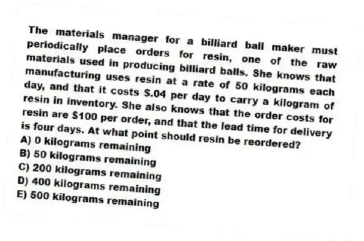 The materials manager for a billiard ball maker must periodically place orders for resin, one of the raw materials used in producing billiard balls. She knows that manufacturing uses resin at a rate of 50 kilograms each day, and that it costs $.04 per day to carry a kilogram of resin in inventory. She also knows that the order costs for resin are $100 per order, and that the lead time for delivery is four days. At what point should resin be reordered?
A) 0 kilograms remaining
B) 50 kilograms remaining
C) 200 kilograms remaining
D) 400 kilograms remaining
E) 500 kilograms remaining