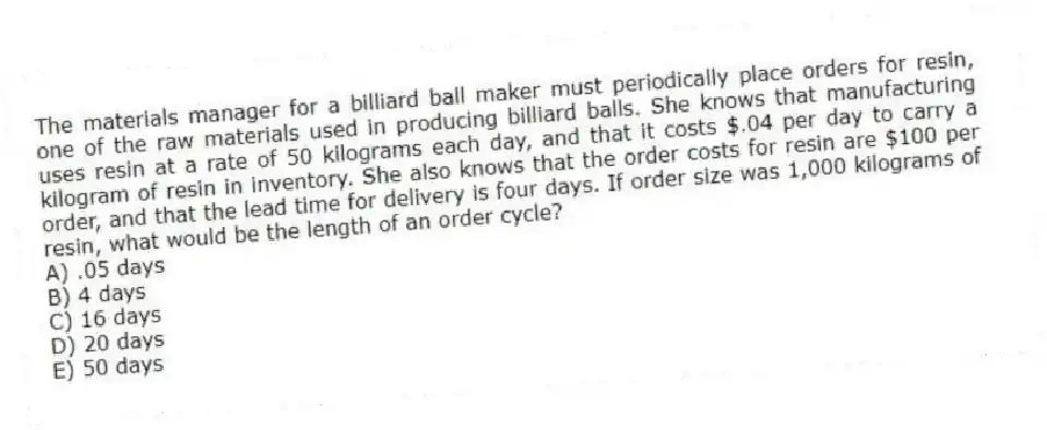 The materials manager for a billiard ball maker must periodically place orders for resin, one of the raw materials used in producing billiard balls. She knows that manufacturing uses resin at a rate of 50 kilograms each day, and that it costs $.04 per day to carry a kilogram of resin in inventory. She also knows that the order costs for resin are $100 per order, and that the lead time for delivery is four days. If order size was 1,000 kilograms of resin, what would be the length of an order cycle?
A) .05 days
B) 4 days
C) 16 days
D) 20 days
E) 50 days
