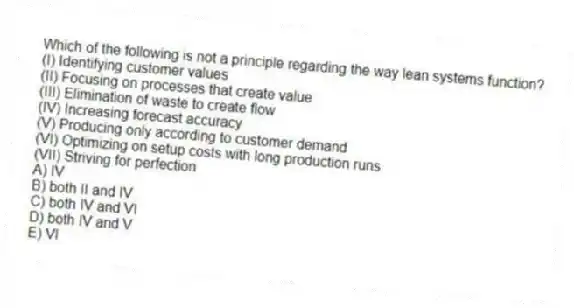 Which of the following is not a principle regarding the way lean systems function?
(I) Identifying customer values
(II) Focusing on processes that create value
(III) Elimination of waste to create flow
(IV) Increasing forecast accuracy
(V) Producing only according to customer demand
(VI) Optimizing on setup costs with long production runs
(VII) Striving for perfection
A) IV
B) both II and IV
C) both IV and VI
D) both IV and V
E) VI
