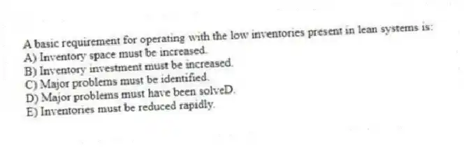 A basic requirement for operating with the low inventories present in lean systems is:
A) Inventory space must be increased.
B) Inventory investment must be increased.
C) Major problems must be identified.
D) Major problems must have been solveD.
E) Inventories must be reduced rapidly.