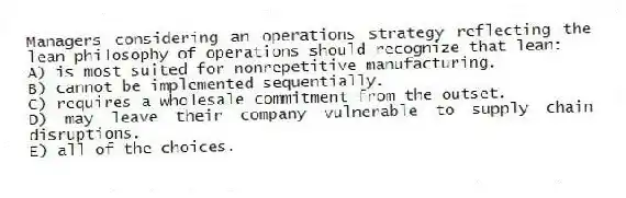 Managers considering an operations strategy reflecting the lean philosophy of operations should recognize that lean:
A) is most suited for nonrepetitive manufacturing.
B) cannot be implemented sequentially.
C) requires a wholesale commitment from the outset.
D) may leave their company vulnerable to supply chain disruptions.
E) all of the choices.