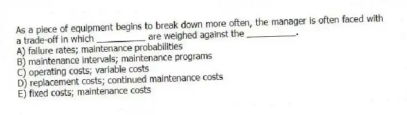 As a piece of equipment begins to break down more often, the manager is often faced with a trade-off in which __________ are weighed against the __________.
A) failure rates; maintenance probabilities
B) maintenance intervals; maintenance programs
C) operating costs; variable costs
D) replacement costs; continued maintenance costs
E) fixed costs; maintenance costs