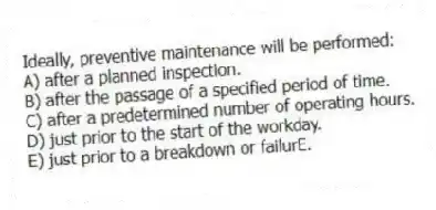 Ideally, preventive maintenance will be performed:
A) after a planned inspection.
B) after the passage of a specified period of time.
C) after a predetermined number of operating hours.
D) just prior to the start of the workday.
E) just prior to a breakdown or failurE.