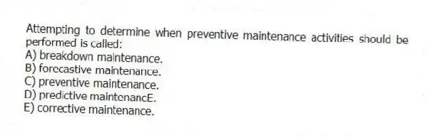 Attempting to determine when preventive maintenance activities should be performed is called:
A) breakdown maintenance.
B) forecastive maintenance.
C) preventive maintenance.
D) predictive maintenancE.
E) corrective maintenance.
